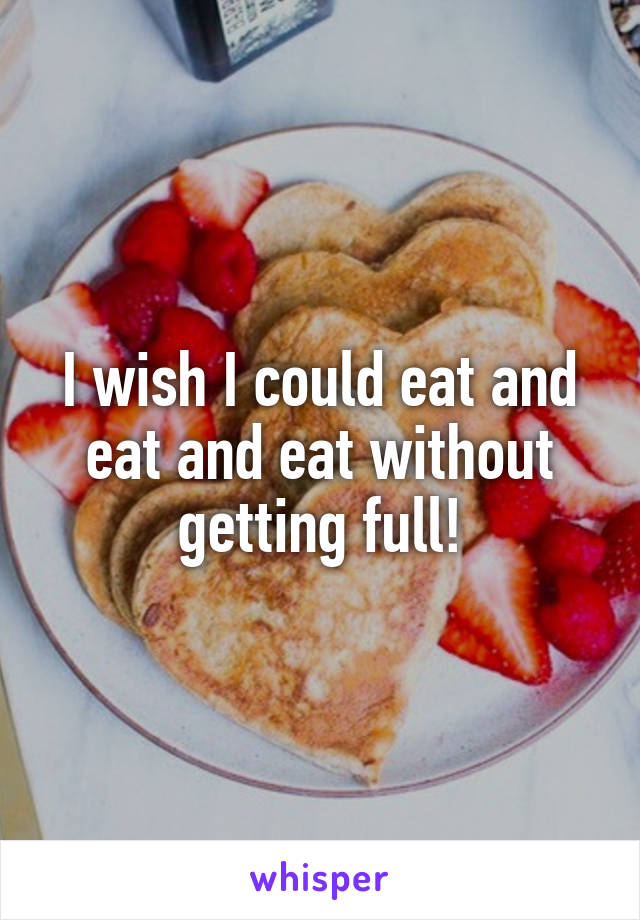 I wish I could eat and eat and eat without getting full!