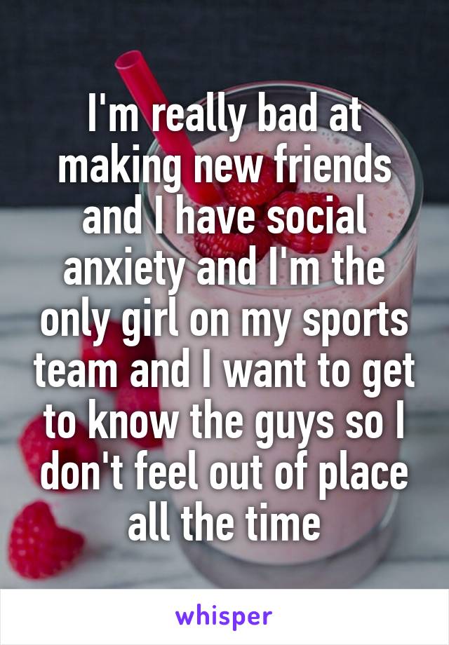 I'm really bad at making new friends and I have social anxiety and I'm the only girl on my sports team and I want to get to know the guys so I don't feel out of place all the time