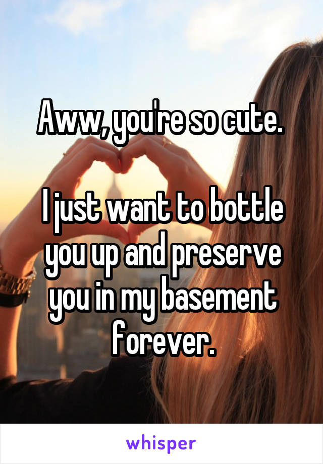 Aww, you're so cute. 

I just want to bottle you up and preserve you in my basement forever.