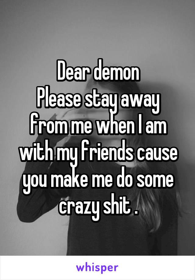 Dear demon
Please stay away from me when I am with my friends cause you make me do some crazy shit .