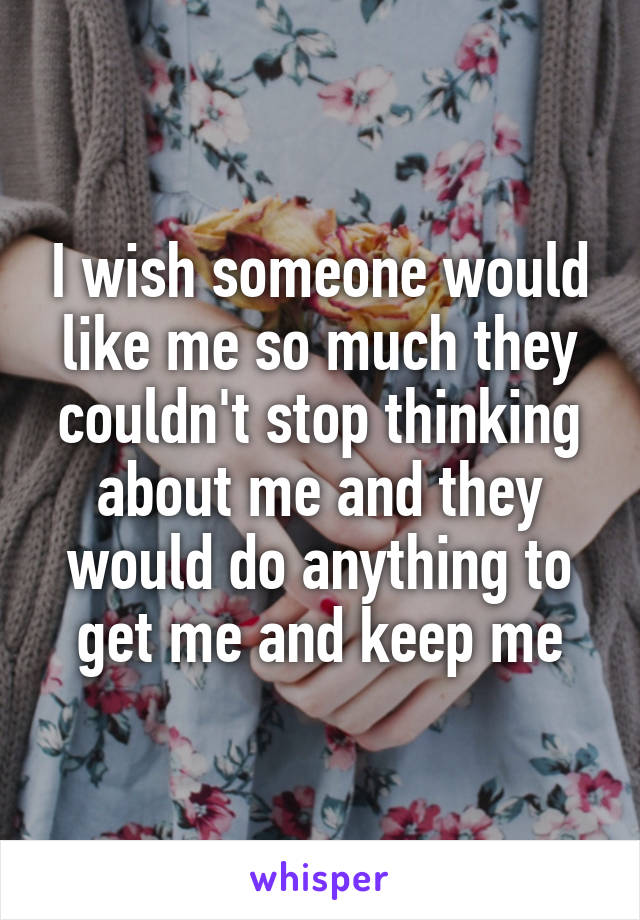 I wish someone would like me so much they couldn't stop thinking about me and they would do anything to get me and keep me