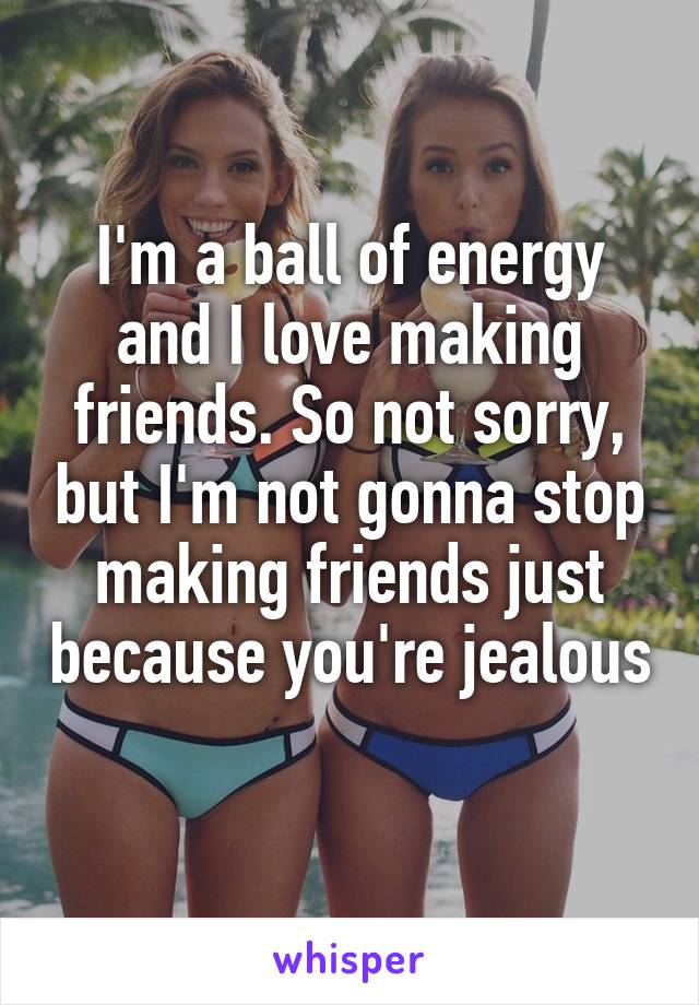 I'm a ball of energy and I love making friends. So not sorry, but I'm not gonna stop making friends just because you're jealous 