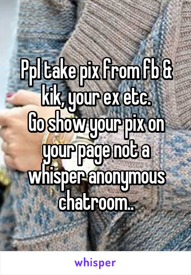 Ppl take pix from fb & kik, your ex etc.
Go show your pix on your page not a whisper anonymous chatroom..