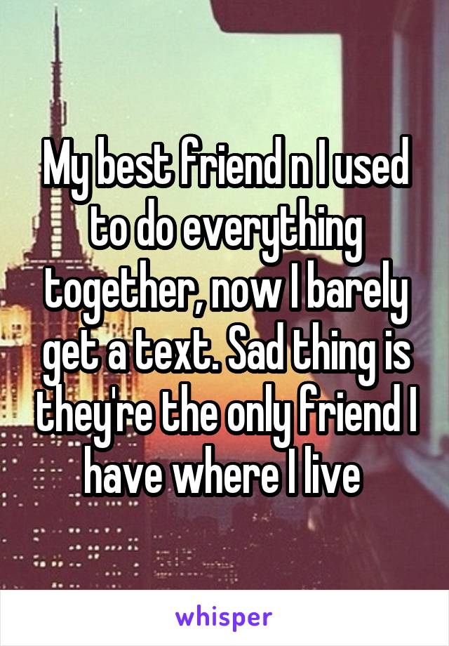 My best friend n I used to do everything together, now I barely get a text. Sad thing is they're the only friend I have where I live 