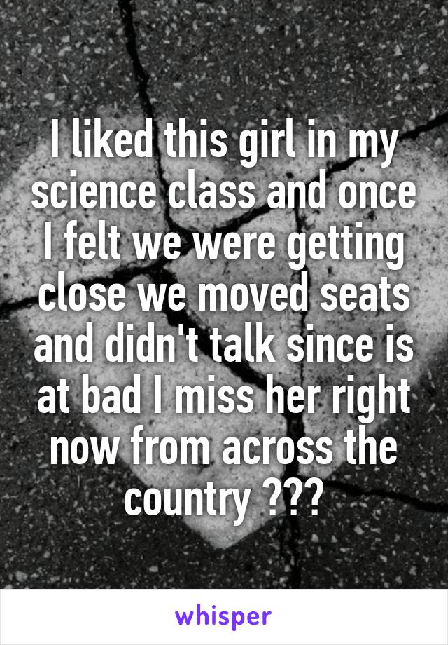 I liked this girl in my science class and once I felt we were getting close we moved seats and didn't talk since is at bad I miss her right now from across the country 💘😓😓