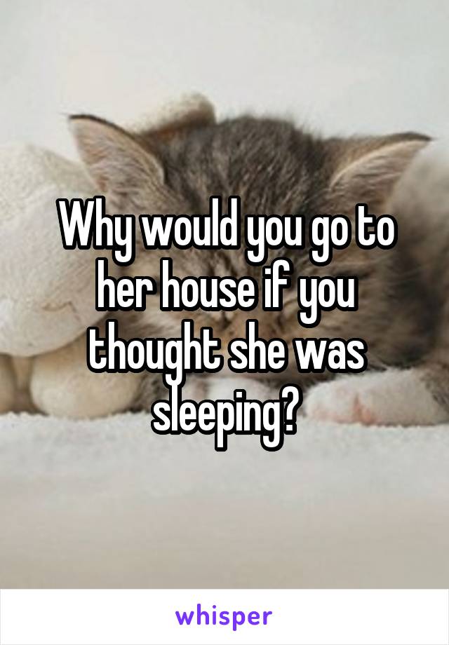 Why would you go to her house if you thought she was sleeping?