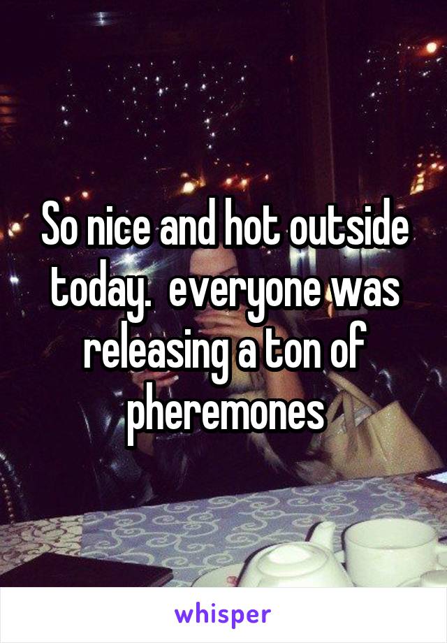 So nice and hot outside today.  everyone was releasing a ton of pheremones