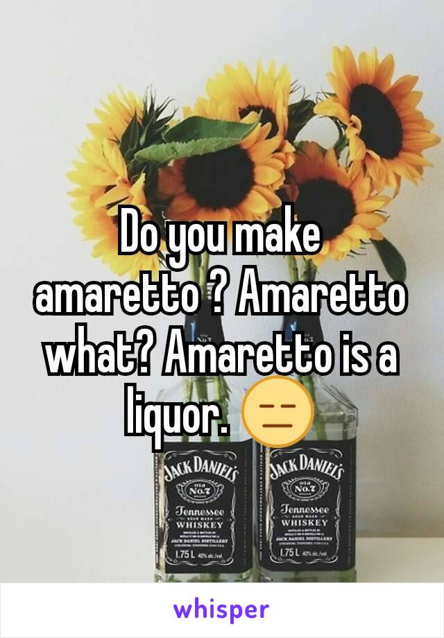 Do you make amaretto ? Amaretto what? Amaretto is a liquor. 😑