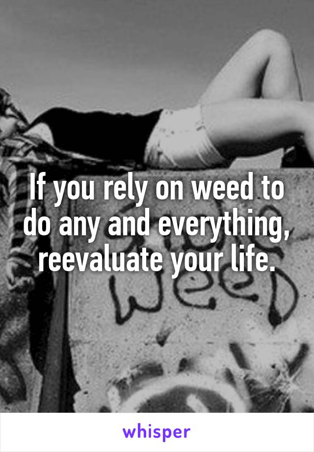 If you rely on weed to do any and everything, reevaluate your life.