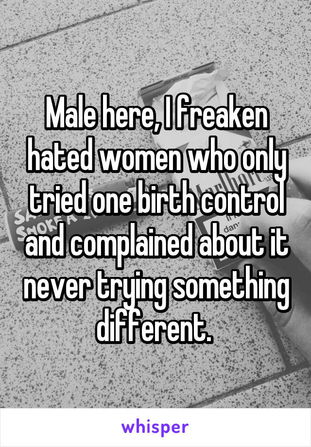 Male here, I freaken hated women who only tried one birth control and complained about it never trying something different. 