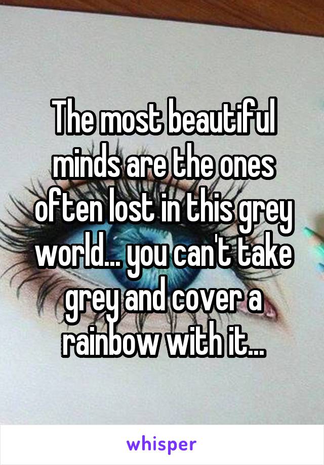 The most beautiful minds are the ones often lost in this grey world... you can't take grey and cover a rainbow with it...