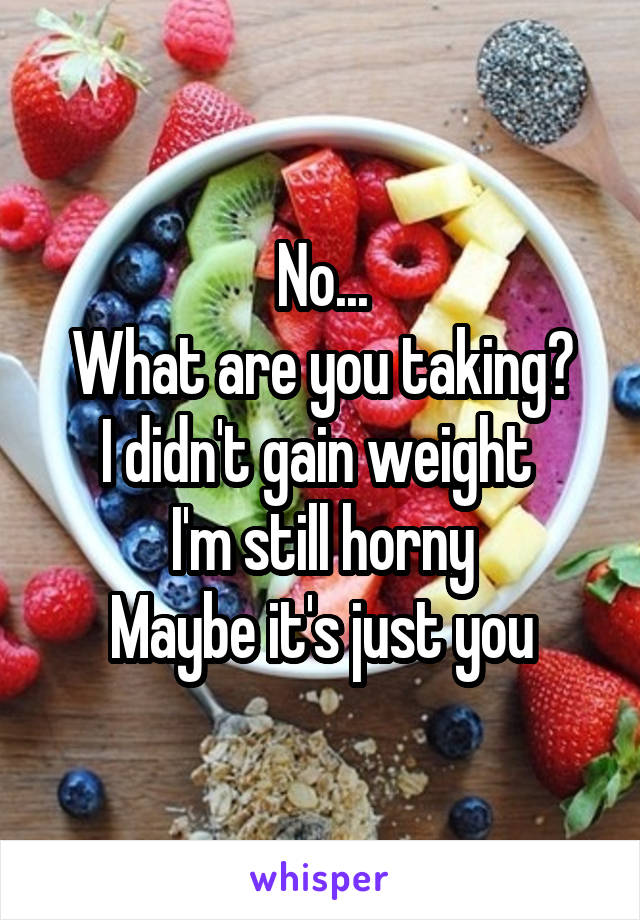 No...
What are you taking?
I didn't gain weight 
I'm still horny
Maybe it's just you