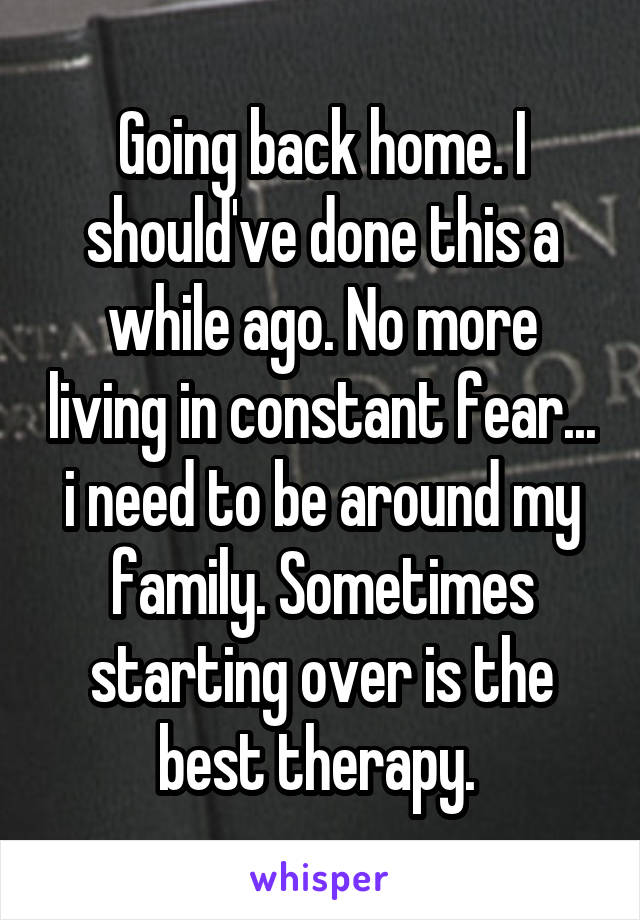 Going back home. I should've done this a while ago. No more living in constant fear... i need to be around my family. Sometimes starting over is the best therapy. 