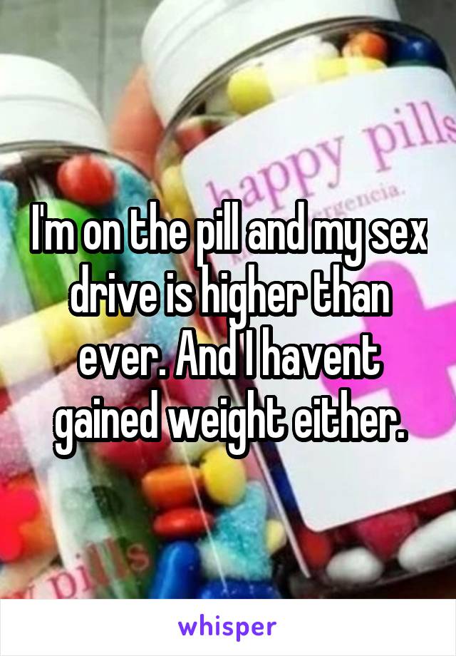 I'm on the pill and my sex drive is higher than ever. And I havent gained weight either.