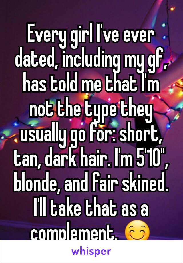 Every girl I've ever dated, including my gf, has told me that I'm not the type they usually go for: short, tan, dark hair. I'm 5'10", blonde, and fair skined. I'll take that as a complement. 😊