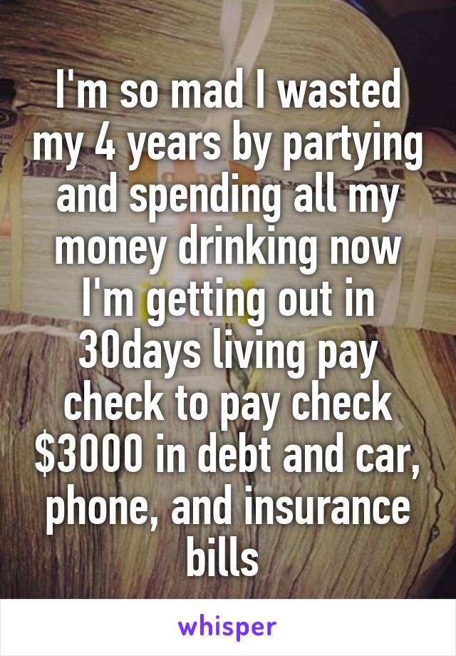 I'm so mad I wasted my 4 years by partying and spending all my money drinking now I'm getting out in 30days living pay check to pay check $3000 in debt and car, phone, and insurance bills 