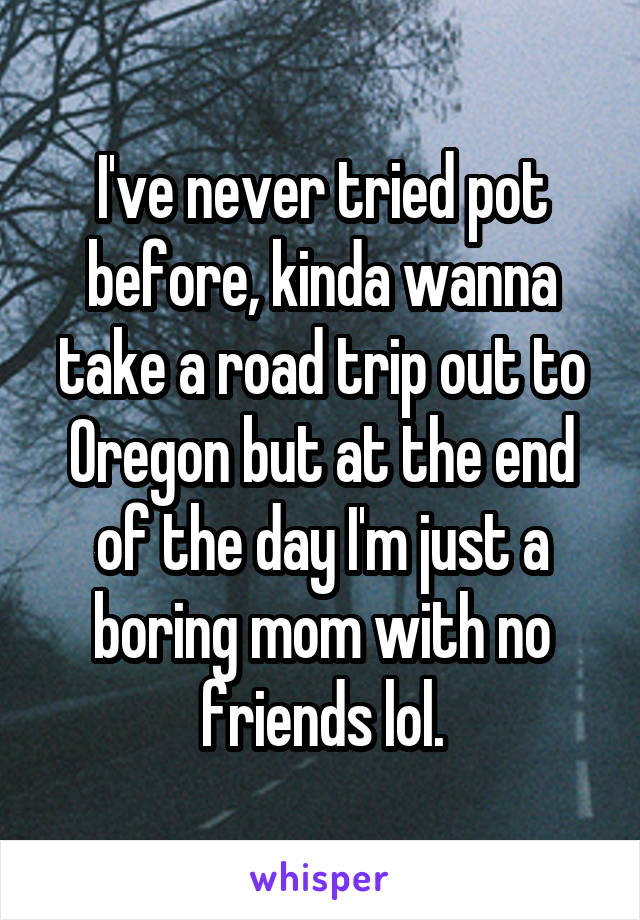 I've never tried pot before, kinda wanna take a road trip out to Oregon but at the end of the day I'm just a boring mom with no friends lol.