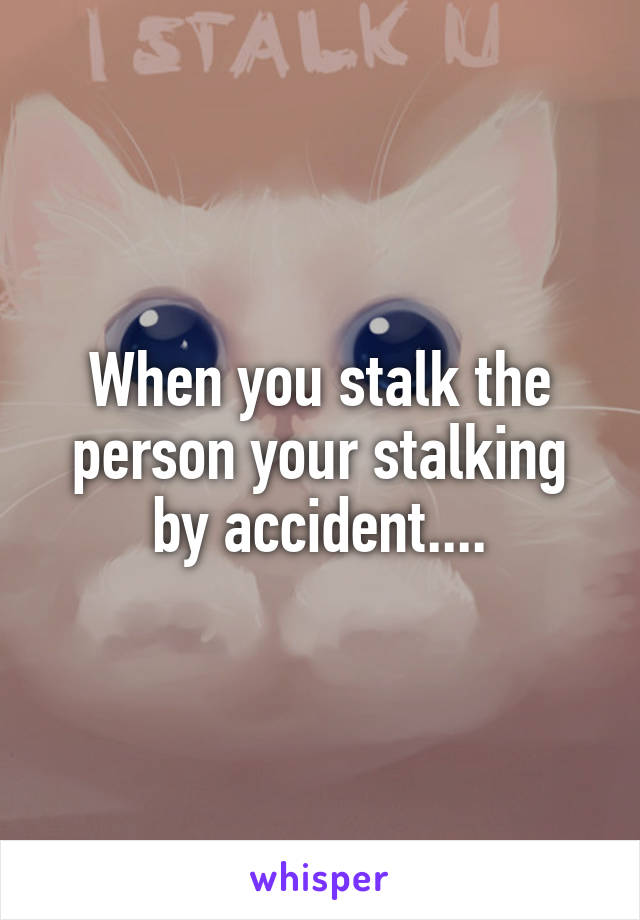 When you stalk the person your stalking by accident....