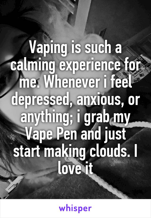 Vaping is such a calming experience for me. Whenever i feel depressed, anxious, or anything; i grab my Vape Pen and just start making clouds. I love it