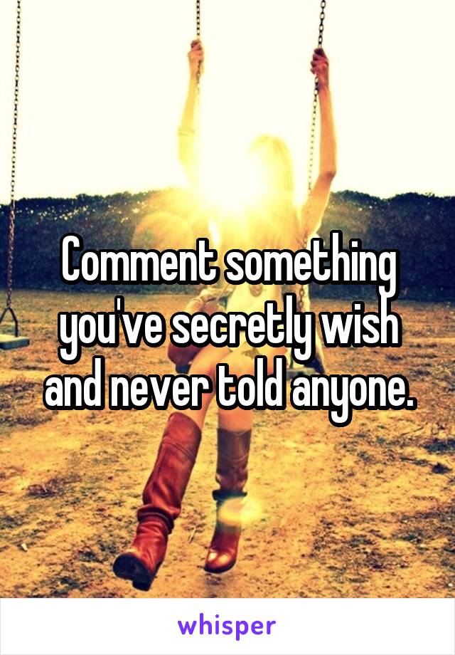 Comment something you've secretly wish and never told anyone.