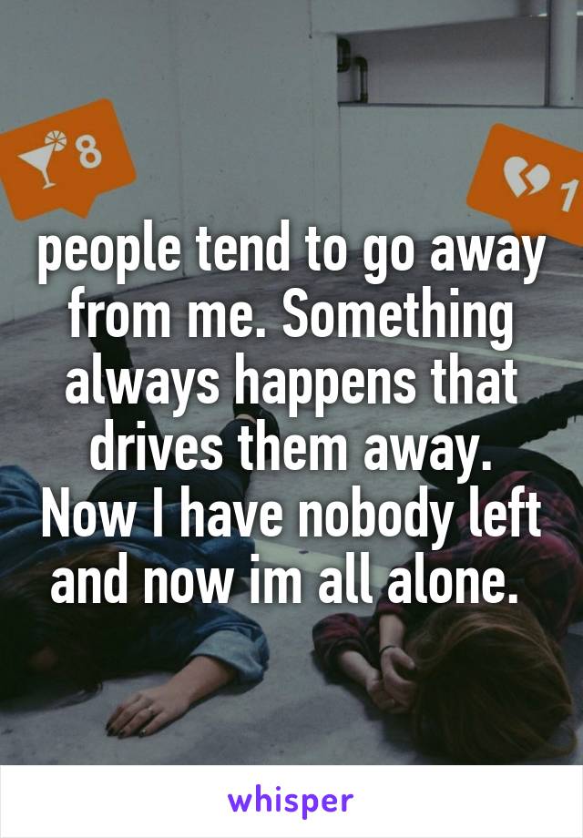 people tend to go away from me. Something always happens that drives them away. Now I have nobody left and now im all alone. 