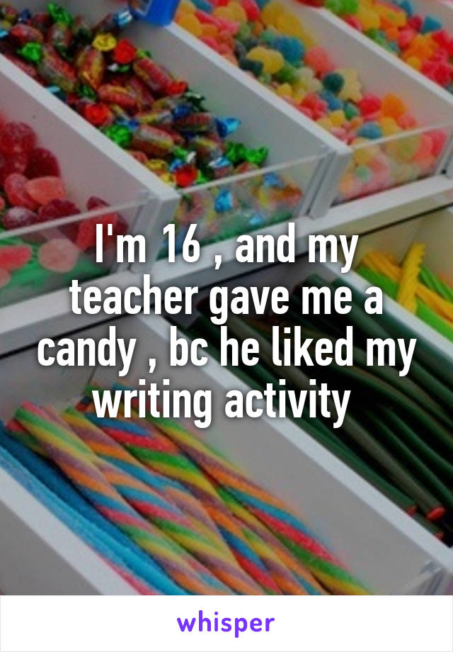 I'm 16 , and my teacher gave me a candy , bc he liked my writing activity 