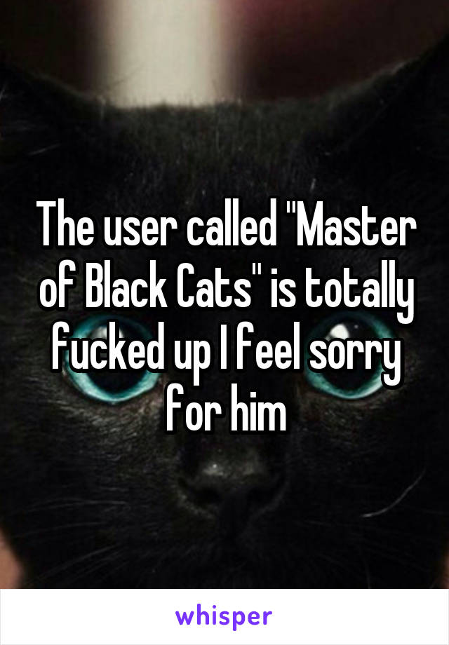 The user called "Master of Black Cats" is totally fucked up I feel sorry for him