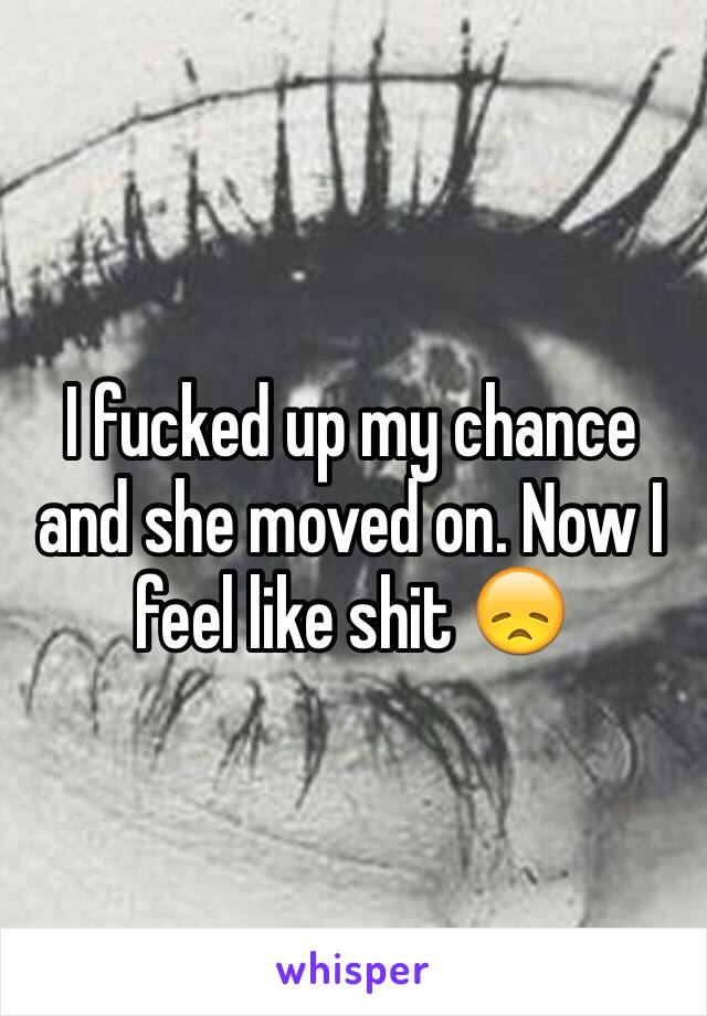 I fucked up my chance and she moved on. Now I feel like shit 😞