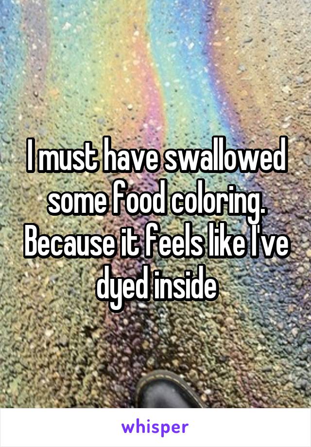 I must have swallowed some food coloring. Because it feels like I've dyed inside