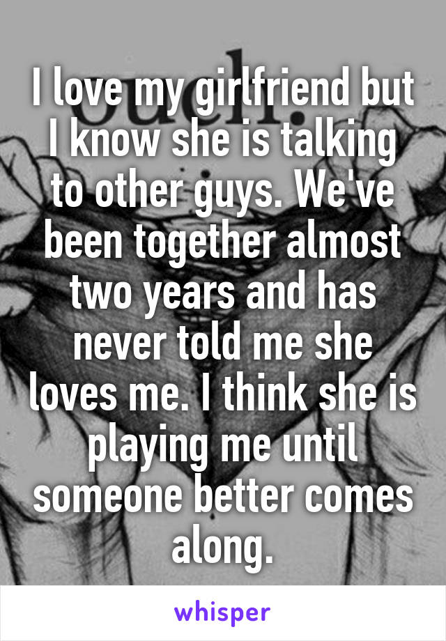 I love my girlfriend but I know she is talking to other guys. We've been together almost two years and has never told me she loves me. I think she is playing me until someone better comes along.