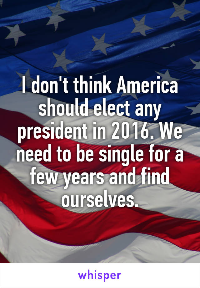 I don't think America should elect any president in 2016. We need to be single for a few years and find ourselves.