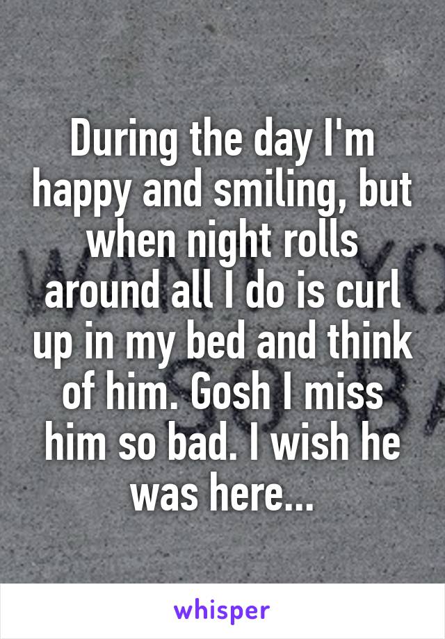 During the day I'm happy and smiling, but when night rolls around all I do is curl up in my bed and think of him. Gosh I miss him so bad. I wish he was here...