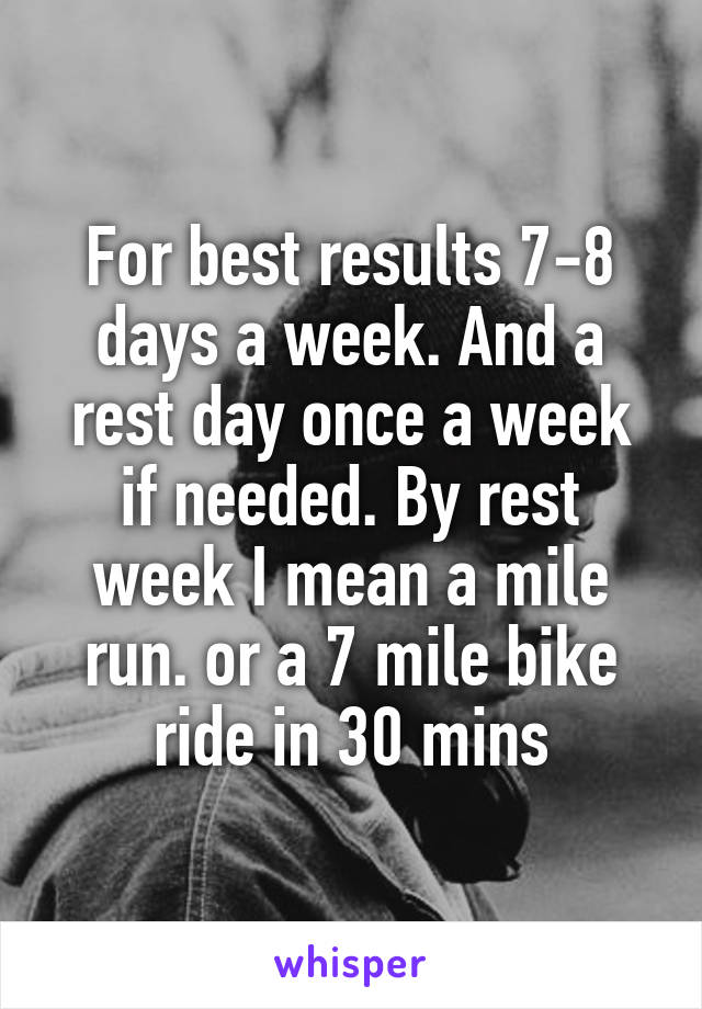 For best results 7-8 days a week. And a rest day once a week if needed. By rest week I mean a mile run. or a 7 mile bike ride in 30 mins