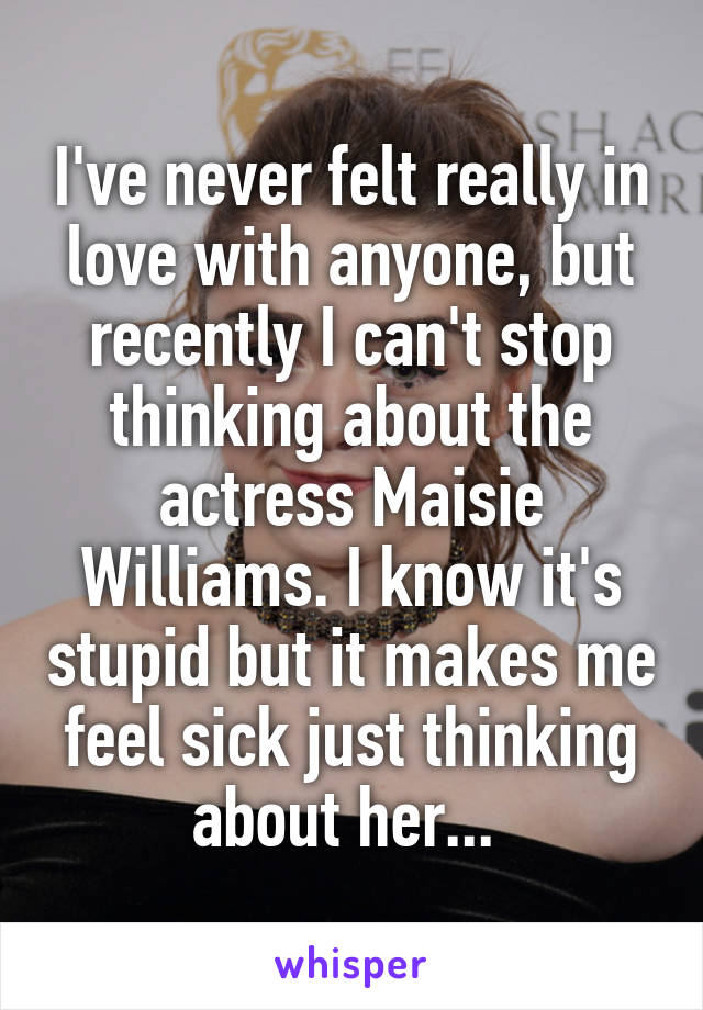 I've never felt really in love with anyone, but recently I can't stop thinking about the actress Maisie Williams. I know it's stupid but it makes me feel sick just thinking about her... 