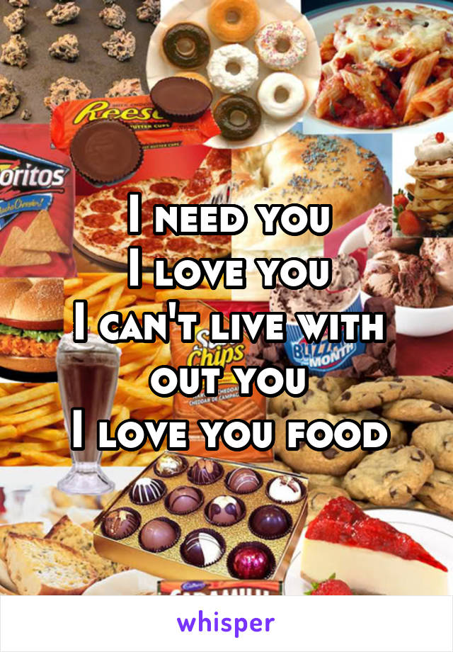 I need you
I love you
I can't live with out you
I love you food