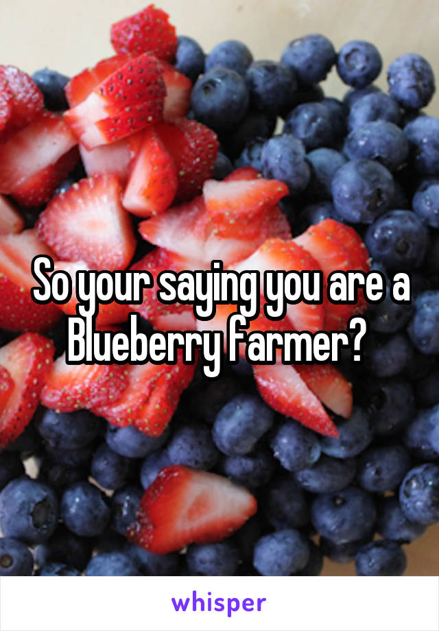 So your saying you are a Blueberry farmer? 