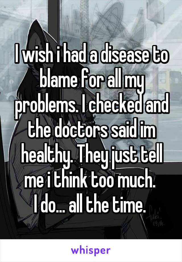 I wish i had a disease to blame for all my problems. I checked and the doctors said im healthy. They just tell me i think too much. 
I do... all the time. 