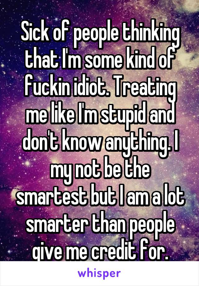 Sick of people thinking that I'm some kind of fuckin idiot. Treating me like I'm stupid and don't know anything. I my not be the smartest but I am a lot smarter than people give me credit for.