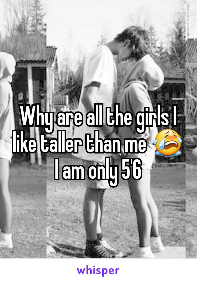 Why are all the girls I like taller than me 😭 I am only 5'6