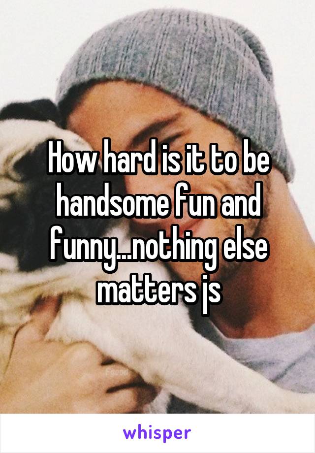 How hard is it to be handsome fun and funny...nothing else matters js