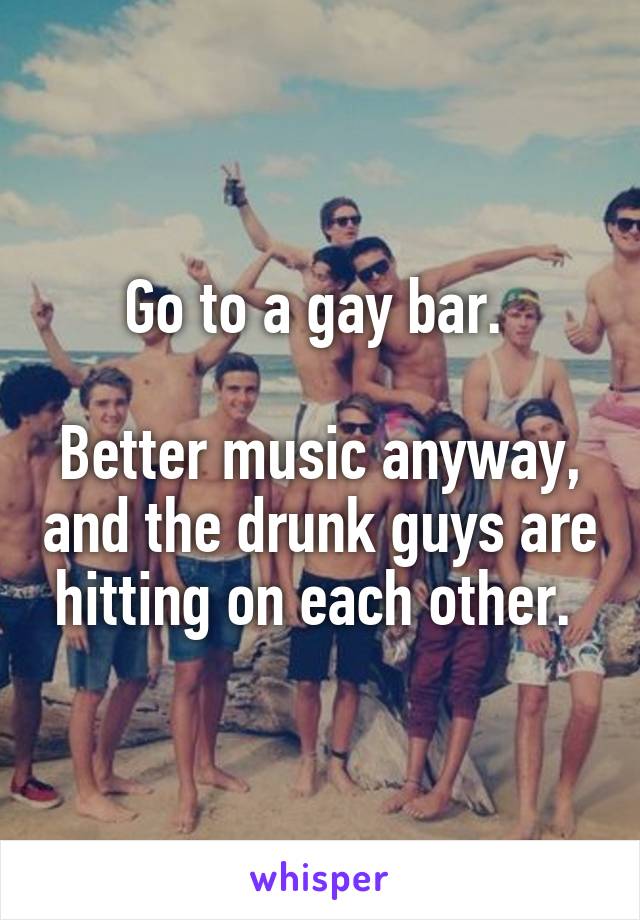 Go to a gay bar. 

Better music anyway, and the drunk guys are hitting on each other. 