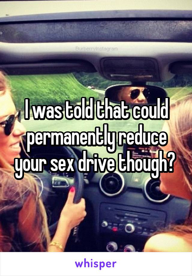 I was told that could permanently reduce your sex drive though? 