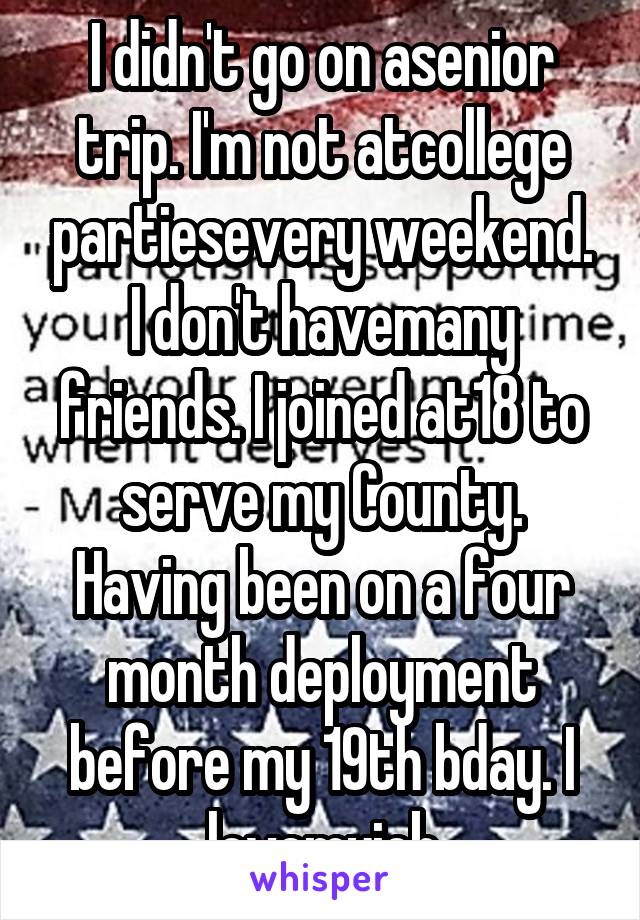 I didn't go on asenior trip. I'm not atcollege partiesevery weekend. I don't havemany friends. I joined at18 to serve my County. Having been on a four month deployment before my 19th bday. I lovemyjob