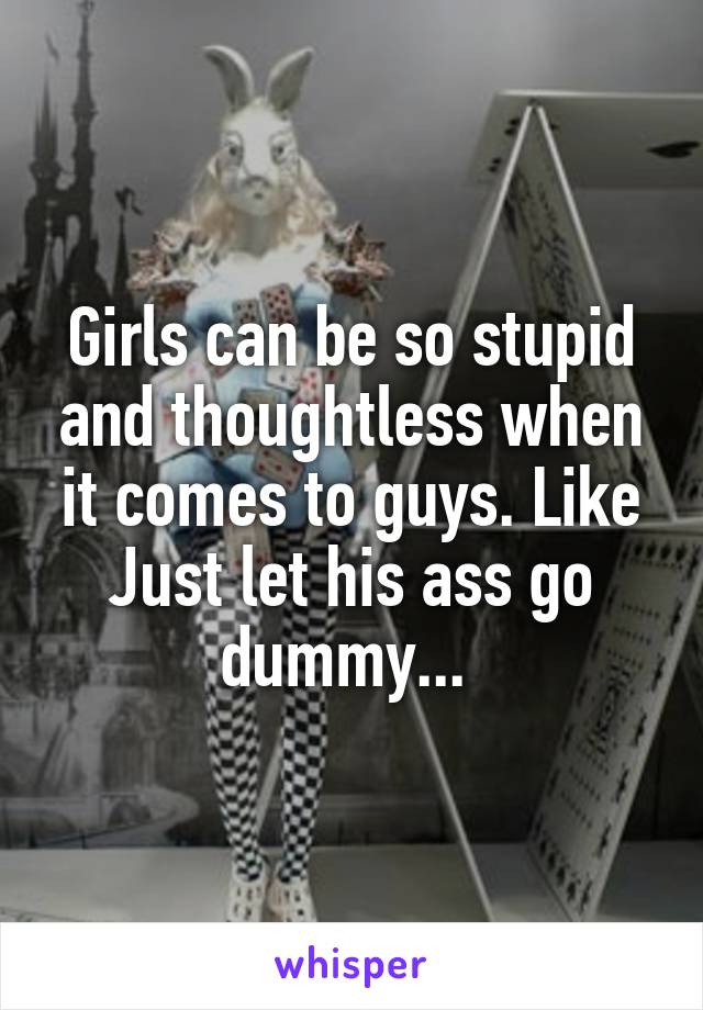 Girls can be so stupid and thoughtless when it comes to guys. Like Just let his ass go dummy... 