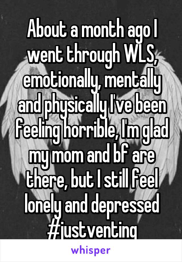 About a month ago I went through WLS, emotionally, mentally and physically I've been feeling horrible, I'm glad my mom and bf are there, but I still feel lonely and depressed #justventing