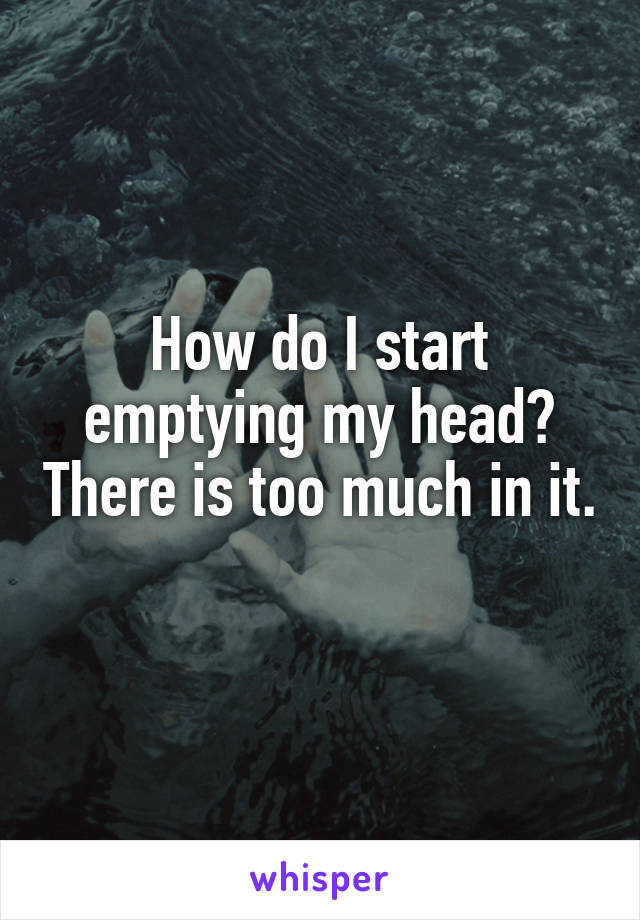 How do I start emptying my head? There is too much in it. 