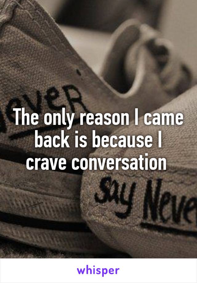 The only reason I came back is because I crave conversation 