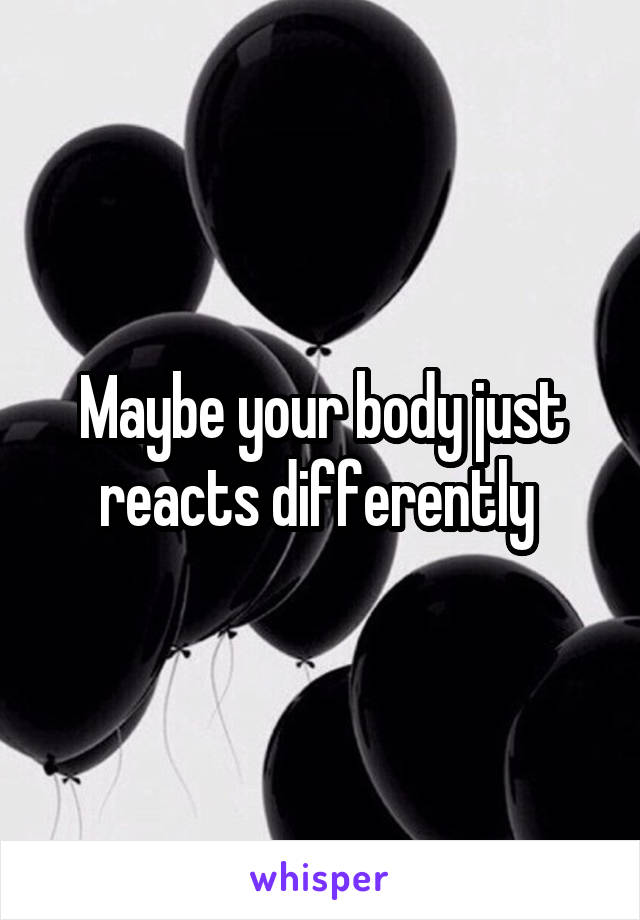 Maybe your body just reacts differently 