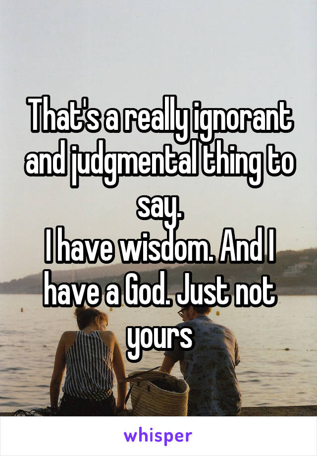 That's a really ignorant and judgmental thing to say.
I have wisdom. And I have a God. Just not yours