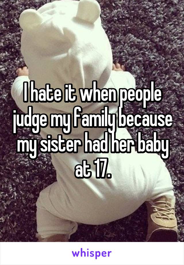 I hate it when people judge my family because my sister had her baby at 17.